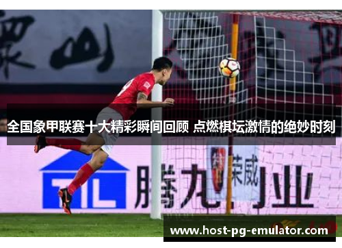 全国象甲联赛十大精彩瞬间回顾 点燃棋坛激情的绝妙时刻
