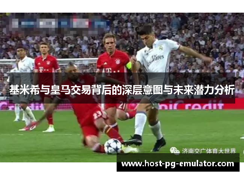 基米希与皇马交易背后的深层意图与未来潜力分析