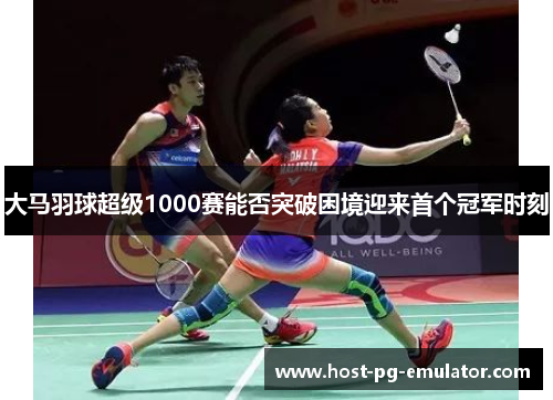 大马羽球超级1000赛能否突破困境迎来首个冠军时刻