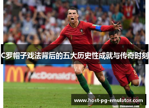 C罗帽子戏法背后的五大历史性成就与传奇时刻
