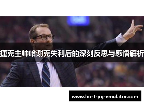 捷克主帅哈谢克失利后的深刻反思与感悟解析