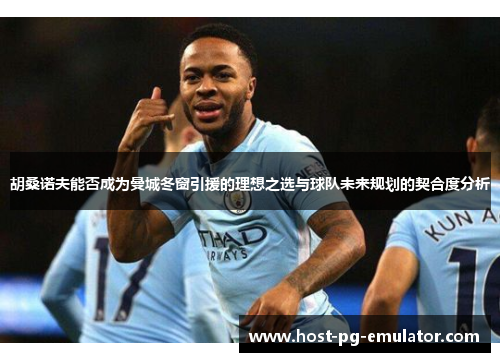 胡桑诺夫能否成为曼城冬窗引援的理想之选与球队未来规划的契合度分析