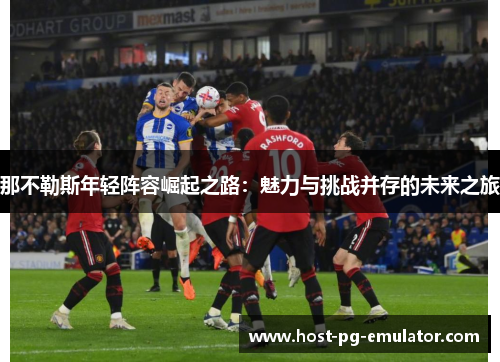那不勒斯年轻阵容崛起之路:魅力与挑战并存的未来之旅 那不勒斯年轻阵容崛起之路:魅力与挑战并存的未来之旅