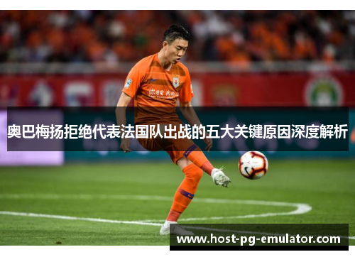 奥巴梅扬拒绝代表法国队出战的五大关键原因深度解析