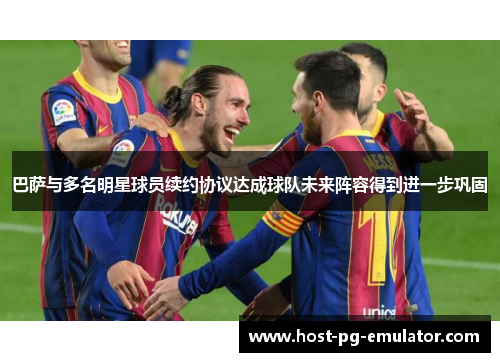 巴萨与多名明星球员续约协议达成球队未来阵容得到进一步巩固