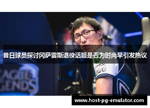 昔日球员探讨冈萨雷斯退役话题是否为时尚早引发热议