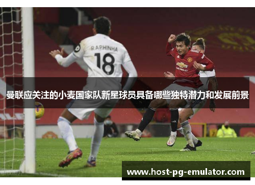 曼联应关注的小麦国家队新星球员具备哪些独特潜力和发展前景