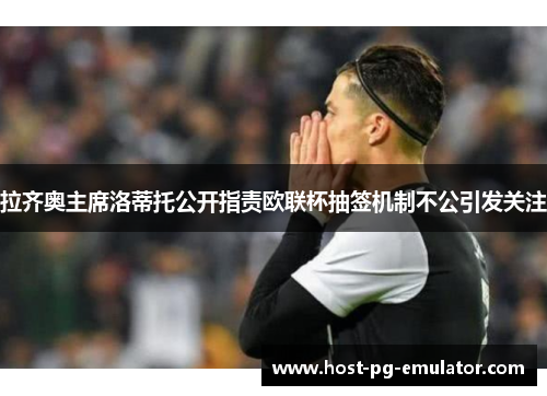 拉齐奥主席洛蒂托公开指责欧联杯抽签机制不公引发关注
