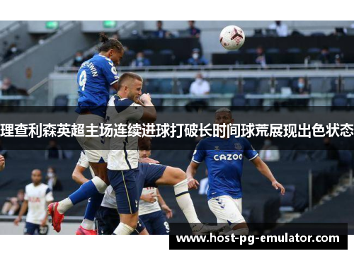 理查利森英超主场连续进球打破长时间球荒展现出色状态