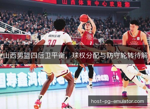 山西男篮四后卫平衡,球权分配与防守轮转待解 山西男篮四后卫平衡,球权分配与防守轮转待解