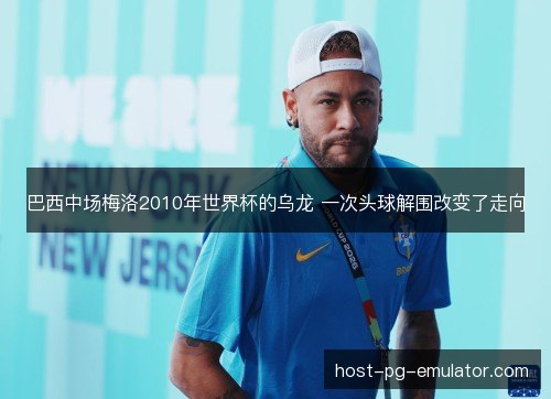 巴西中场梅洛2010年世界杯的乌龙 一次头球解围改变了走向 巴西中场梅洛2010年世界杯的乌龙 一次头球解围改变了走向